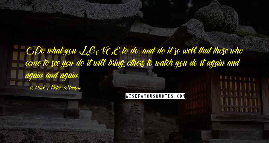 Mark Victor Hansen Quotes: Do what you LOVE to do, and do it so well that those who come to see you do it will bring others to watch you do it again and again and again.