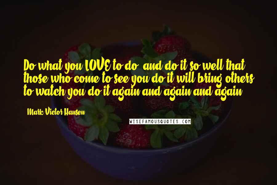 Mark Victor Hansen Quotes: Do what you LOVE to do, and do it so well that those who come to see you do it will bring others to watch you do it again and again and again.