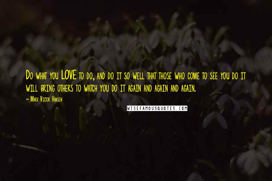 Mark Victor Hansen Quotes: Do what you LOVE to do, and do it so well that those who come to see you do it will bring others to watch you do it again and again and again.