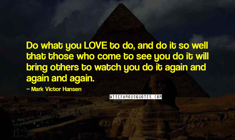 Mark Victor Hansen Quotes: Do what you LOVE to do, and do it so well that those who come to see you do it will bring others to watch you do it again and again and again.