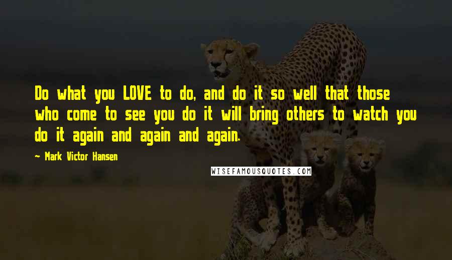 Mark Victor Hansen Quotes: Do what you LOVE to do, and do it so well that those who come to see you do it will bring others to watch you do it again and again and again.