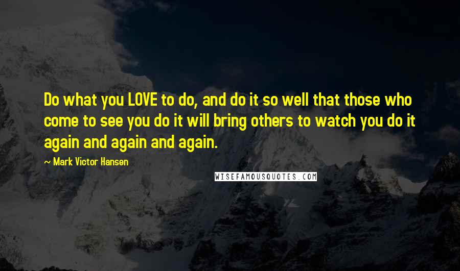 Mark Victor Hansen Quotes: Do what you LOVE to do, and do it so well that those who come to see you do it will bring others to watch you do it again and again and again.