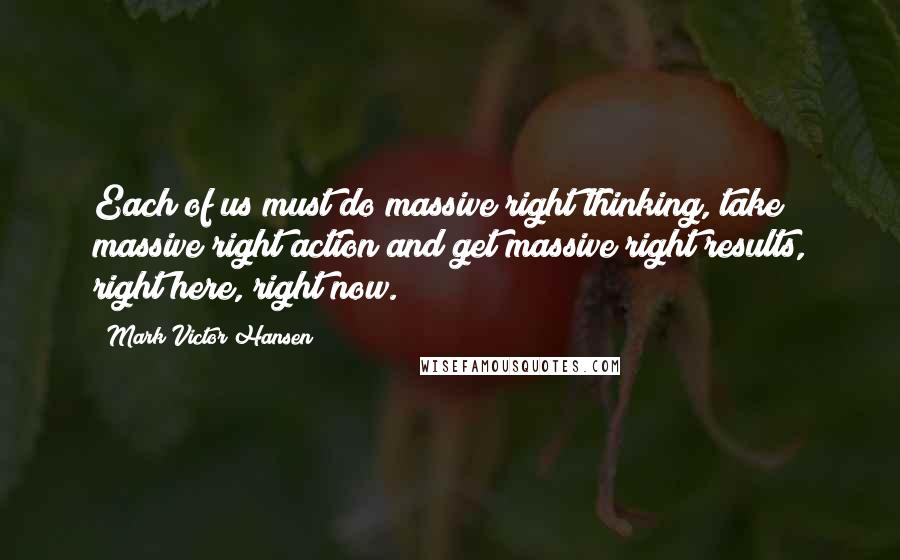 Mark Victor Hansen Quotes: Each of us must do massive right thinking, take massive right action and get massive right results, right here, right now.