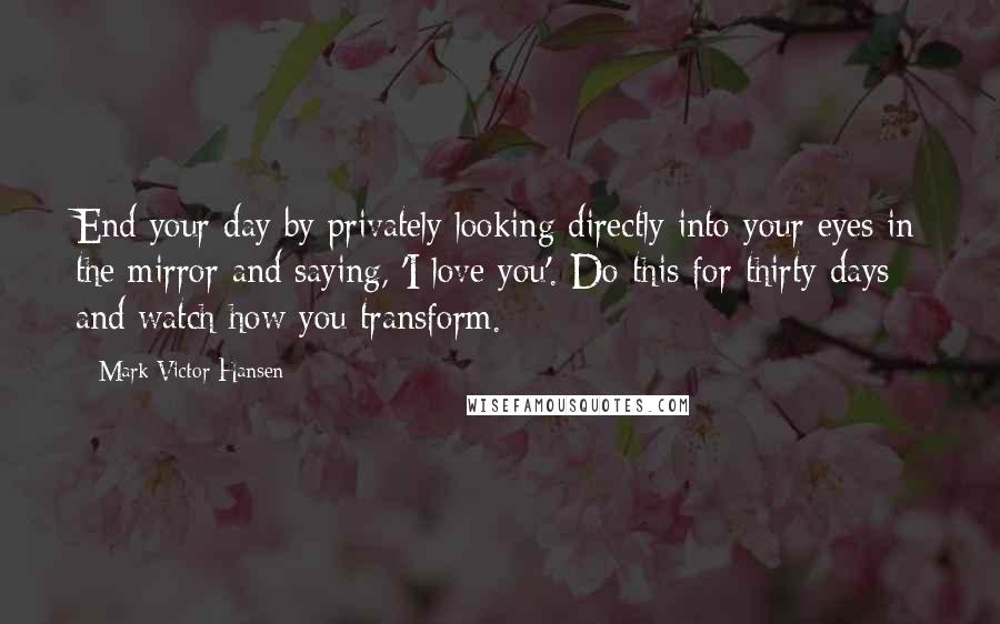 Mark Victor Hansen Quotes: End your day by privately looking directly into your eyes in the mirror and saying, 'I love you'. Do this for thirty days and watch how you transform.