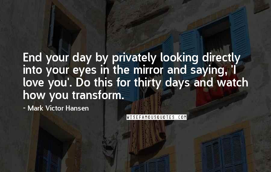 Mark Victor Hansen Quotes: End your day by privately looking directly into your eyes in the mirror and saying, 'I love you'. Do this for thirty days and watch how you transform.