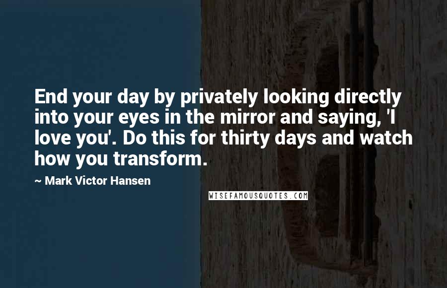 Mark Victor Hansen Quotes: End your day by privately looking directly into your eyes in the mirror and saying, 'I love you'. Do this for thirty days and watch how you transform.