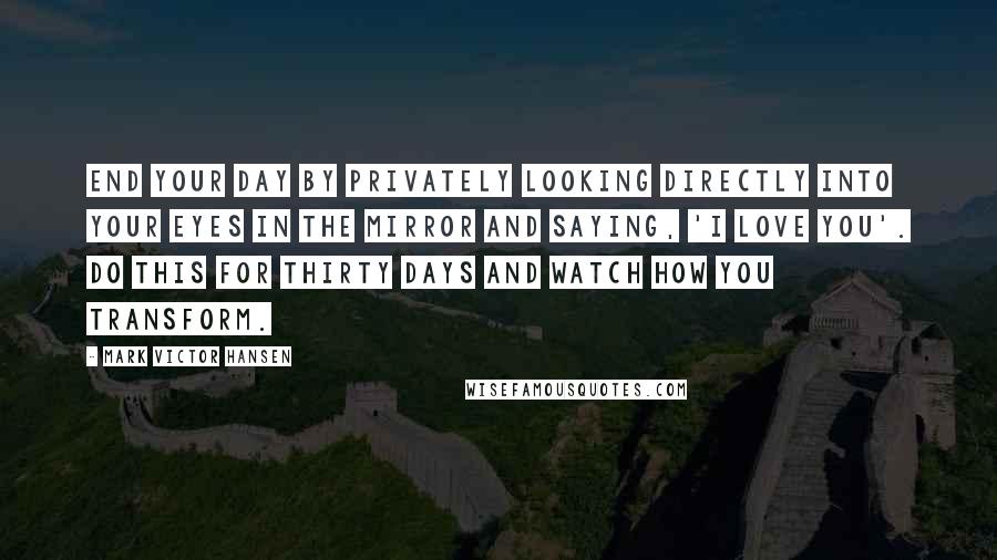 Mark Victor Hansen Quotes: End your day by privately looking directly into your eyes in the mirror and saying, 'I love you'. Do this for thirty days and watch how you transform.