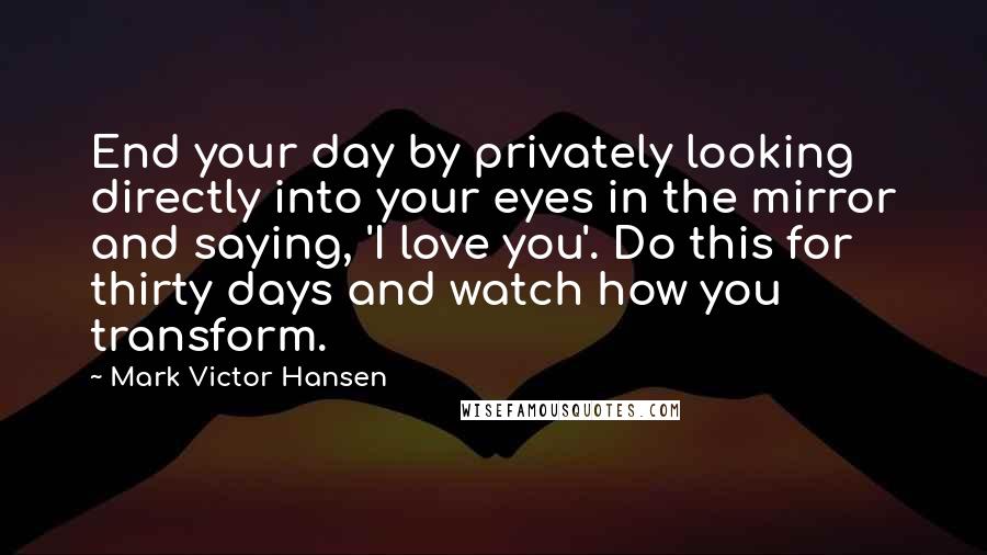 Mark Victor Hansen Quotes: End your day by privately looking directly into your eyes in the mirror and saying, 'I love you'. Do this for thirty days and watch how you transform.