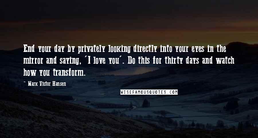 Mark Victor Hansen Quotes: End your day by privately looking directly into your eyes in the mirror and saying, 'I love you'. Do this for thirty days and watch how you transform.