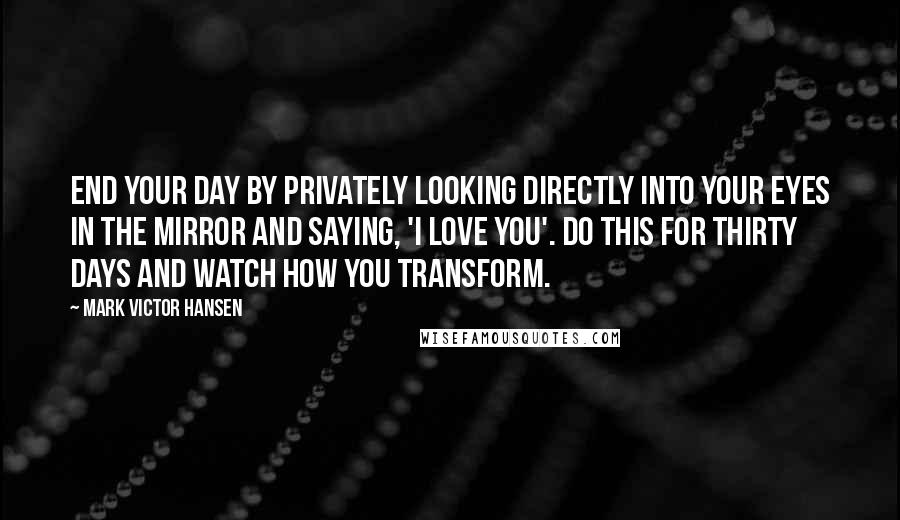 Mark Victor Hansen Quotes: End your day by privately looking directly into your eyes in the mirror and saying, 'I love you'. Do this for thirty days and watch how you transform.