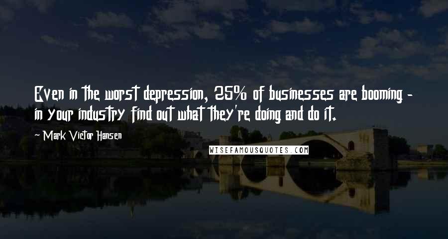 Mark Victor Hansen Quotes: Even in the worst depression, 25% of businesses are booming - in your industry find out what they're doing and do it.