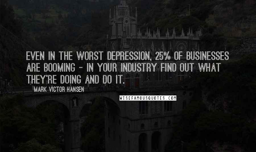 Mark Victor Hansen Quotes: Even in the worst depression, 25% of businesses are booming - in your industry find out what they're doing and do it.