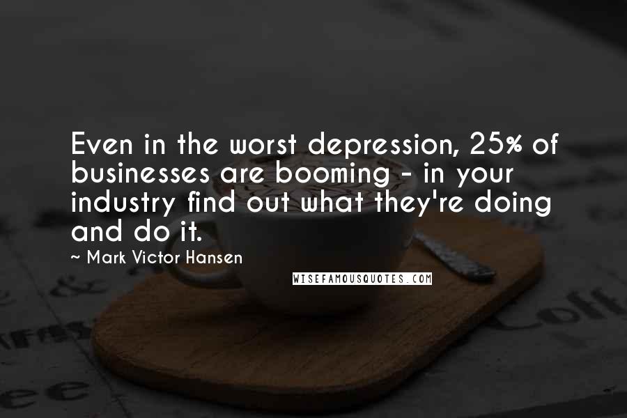 Mark Victor Hansen Quotes: Even in the worst depression, 25% of businesses are booming - in your industry find out what they're doing and do it.