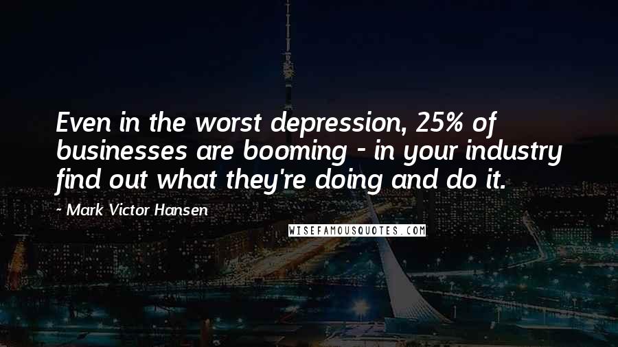 Mark Victor Hansen Quotes: Even in the worst depression, 25% of businesses are booming - in your industry find out what they're doing and do it.