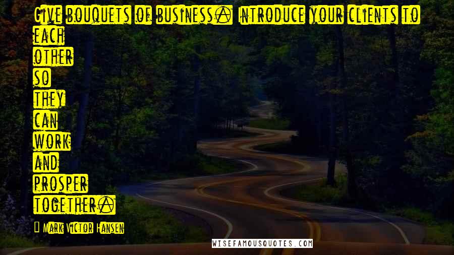 Mark Victor Hansen Quotes: Give bouquets of business. Introduce your clients to each other so they can work and prosper together.