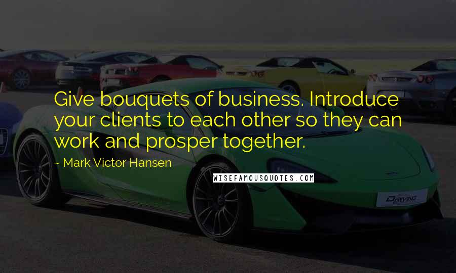 Mark Victor Hansen Quotes: Give bouquets of business. Introduce your clients to each other so they can work and prosper together.