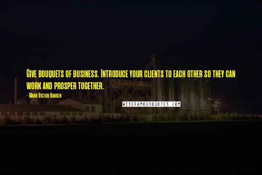 Mark Victor Hansen Quotes: Give bouquets of business. Introduce your clients to each other so they can work and prosper together.