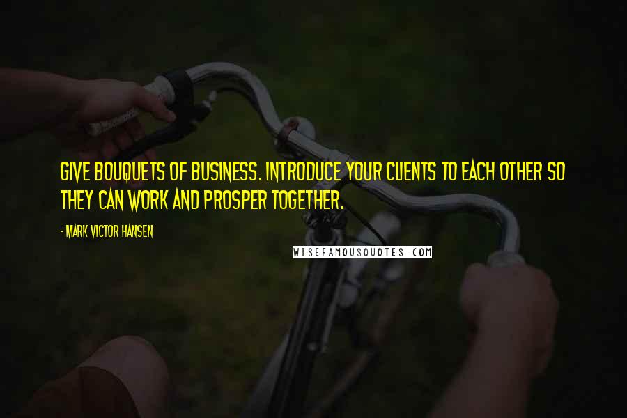 Mark Victor Hansen Quotes: Give bouquets of business. Introduce your clients to each other so they can work and prosper together.