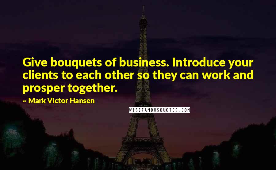 Mark Victor Hansen Quotes: Give bouquets of business. Introduce your clients to each other so they can work and prosper together.