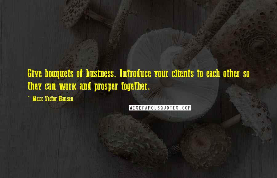 Mark Victor Hansen Quotes: Give bouquets of business. Introduce your clients to each other so they can work and prosper together.