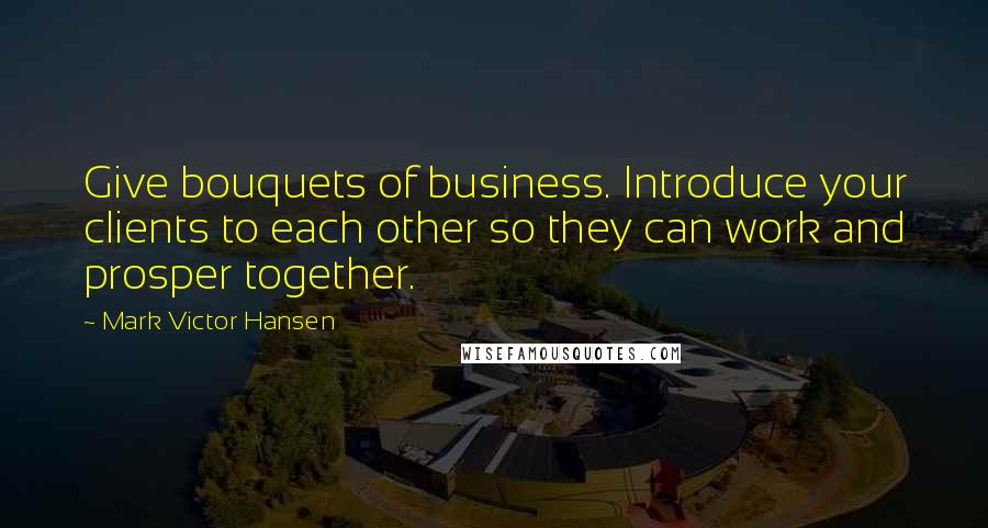 Mark Victor Hansen Quotes: Give bouquets of business. Introduce your clients to each other so they can work and prosper together.