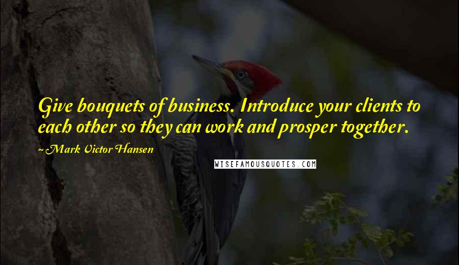 Mark Victor Hansen Quotes: Give bouquets of business. Introduce your clients to each other so they can work and prosper together.