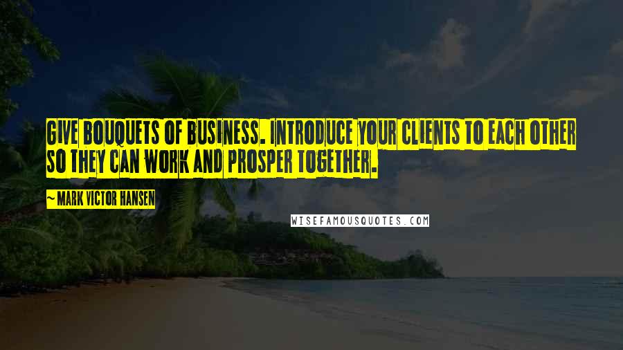 Mark Victor Hansen Quotes: Give bouquets of business. Introduce your clients to each other so they can work and prosper together.
