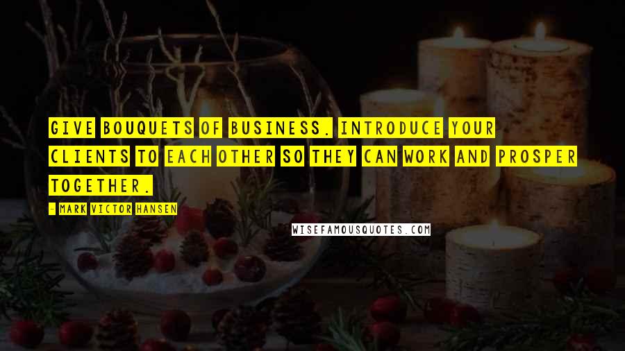 Mark Victor Hansen Quotes: Give bouquets of business. Introduce your clients to each other so they can work and prosper together.