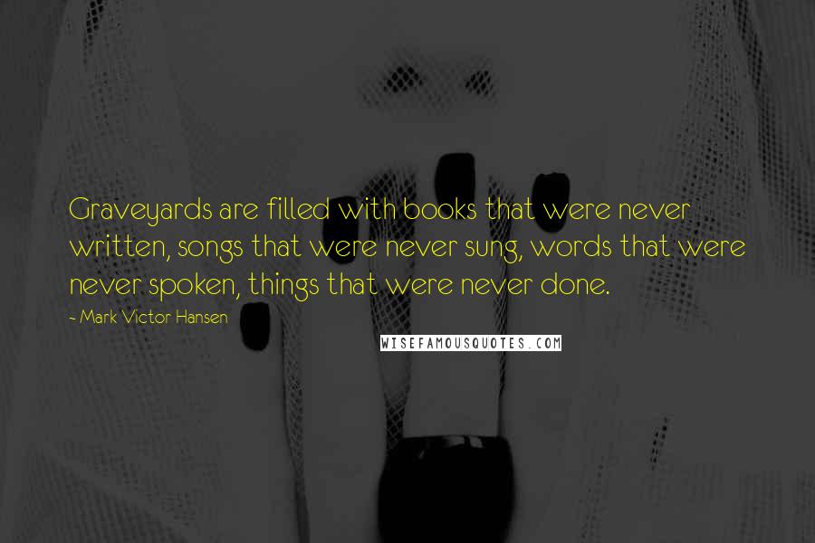 Mark Victor Hansen Quotes: Graveyards are filled with books that were never written, songs that were never sung, words that were never spoken, things that were never done.