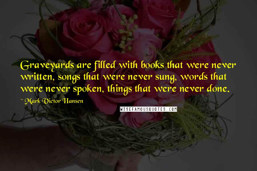 Mark Victor Hansen Quotes: Graveyards are filled with books that were never written, songs that were never sung, words that were never spoken, things that were never done.