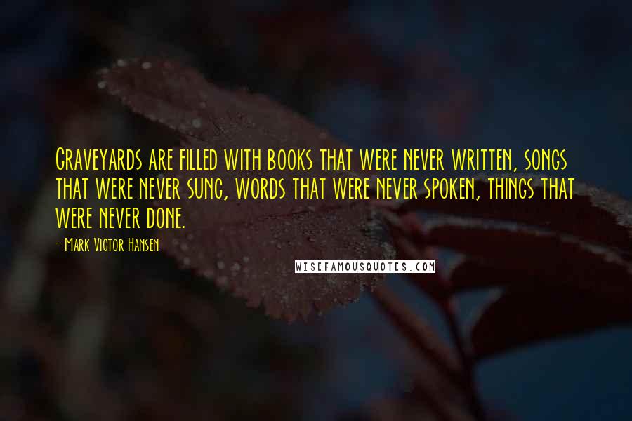 Mark Victor Hansen Quotes: Graveyards are filled with books that were never written, songs that were never sung, words that were never spoken, things that were never done.