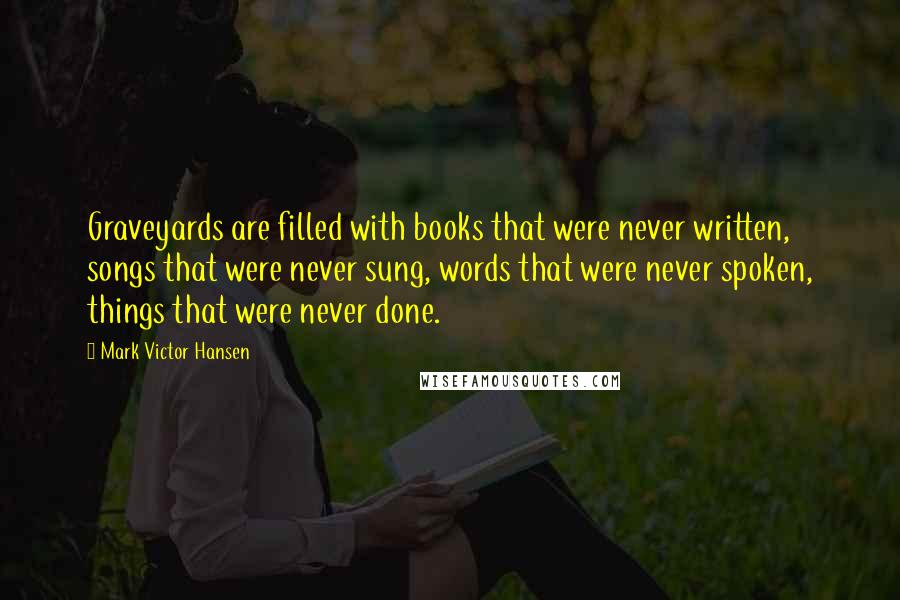 Mark Victor Hansen Quotes: Graveyards are filled with books that were never written, songs that were never sung, words that were never spoken, things that were never done.