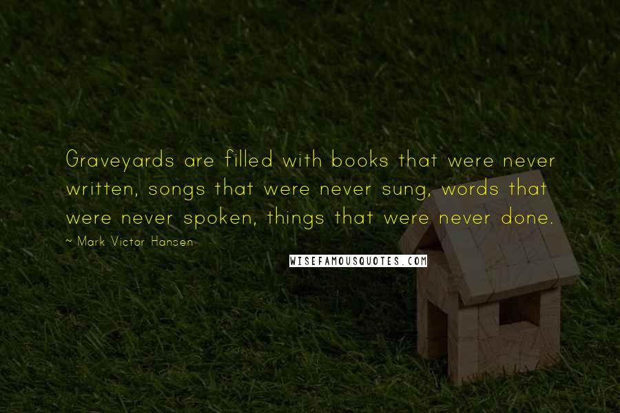 Mark Victor Hansen Quotes: Graveyards are filled with books that were never written, songs that were never sung, words that were never spoken, things that were never done.