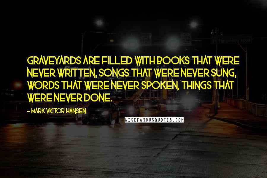 Mark Victor Hansen Quotes: Graveyards are filled with books that were never written, songs that were never sung, words that were never spoken, things that were never done.