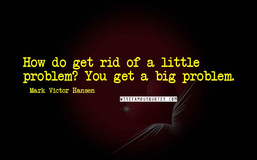 Mark Victor Hansen Quotes: How do get rid of a little problem? You get a big problem.