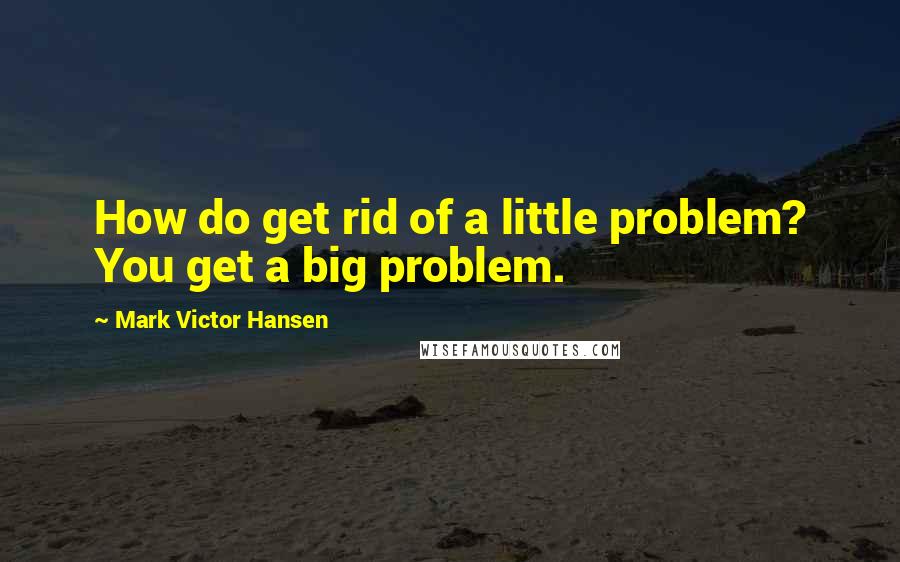 Mark Victor Hansen Quotes: How do get rid of a little problem? You get a big problem.