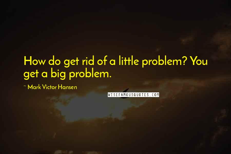 Mark Victor Hansen Quotes: How do get rid of a little problem? You get a big problem.