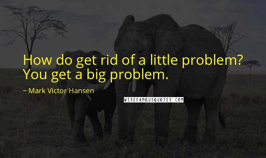 Mark Victor Hansen Quotes: How do get rid of a little problem? You get a big problem.