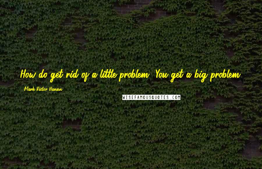 Mark Victor Hansen Quotes: How do get rid of a little problem? You get a big problem.