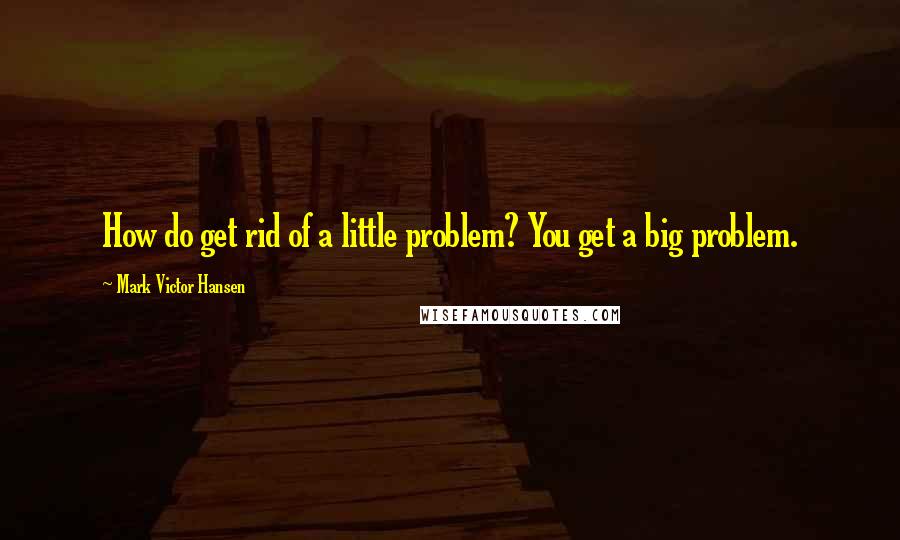 Mark Victor Hansen Quotes: How do get rid of a little problem? You get a big problem.