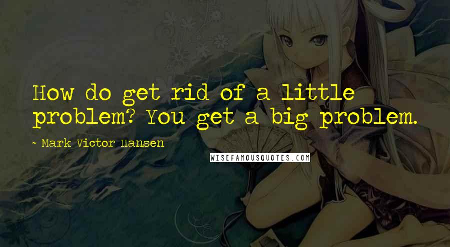 Mark Victor Hansen Quotes: How do get rid of a little problem? You get a big problem.