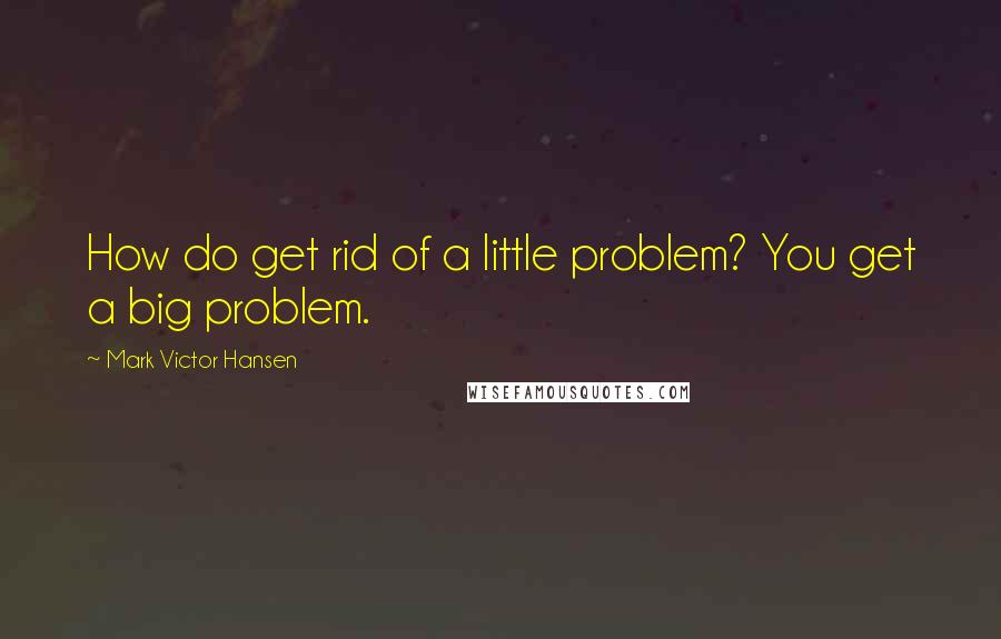 Mark Victor Hansen Quotes: How do get rid of a little problem? You get a big problem.
