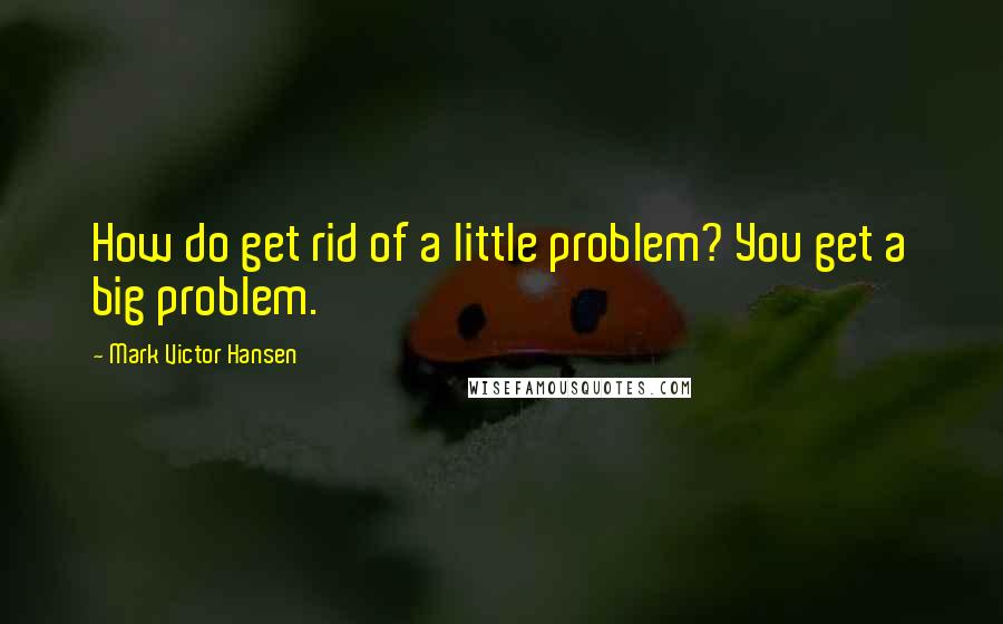 Mark Victor Hansen Quotes: How do get rid of a little problem? You get a big problem.