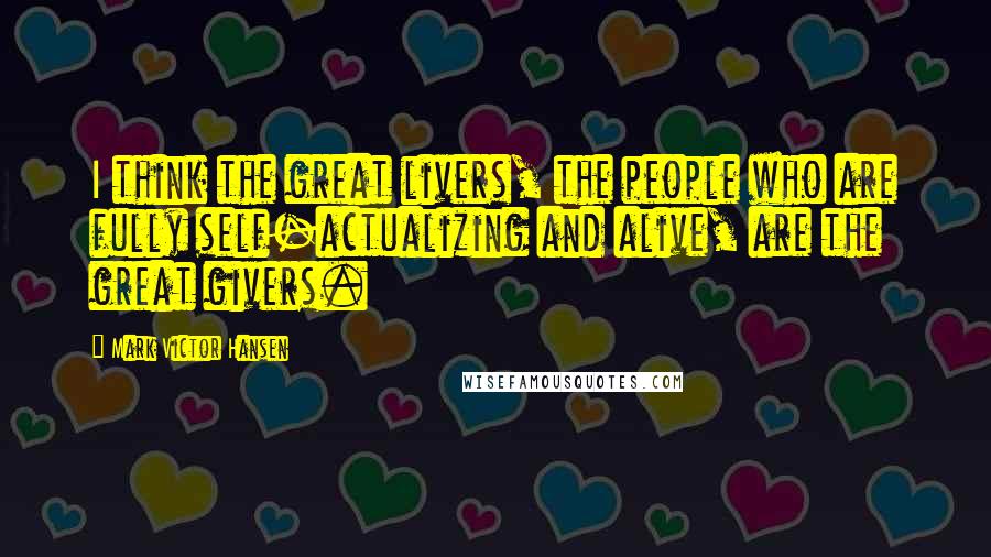 Mark Victor Hansen Quotes: I think the great livers, the people who are fully self-actualizing and alive, are the great givers.
