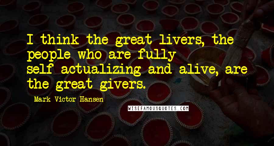 Mark Victor Hansen Quotes: I think the great livers, the people who are fully self-actualizing and alive, are the great givers.