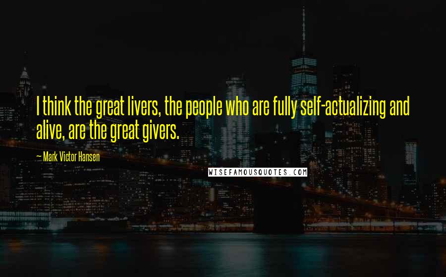 Mark Victor Hansen Quotes: I think the great livers, the people who are fully self-actualizing and alive, are the great givers.