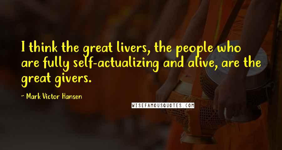 Mark Victor Hansen Quotes: I think the great livers, the people who are fully self-actualizing and alive, are the great givers.