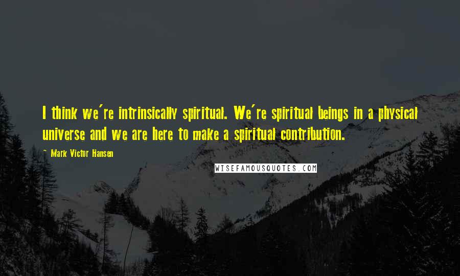 Mark Victor Hansen Quotes: I think we're intrinsically spiritual. We're spiritual beings in a physical universe and we are here to make a spiritual contribution.