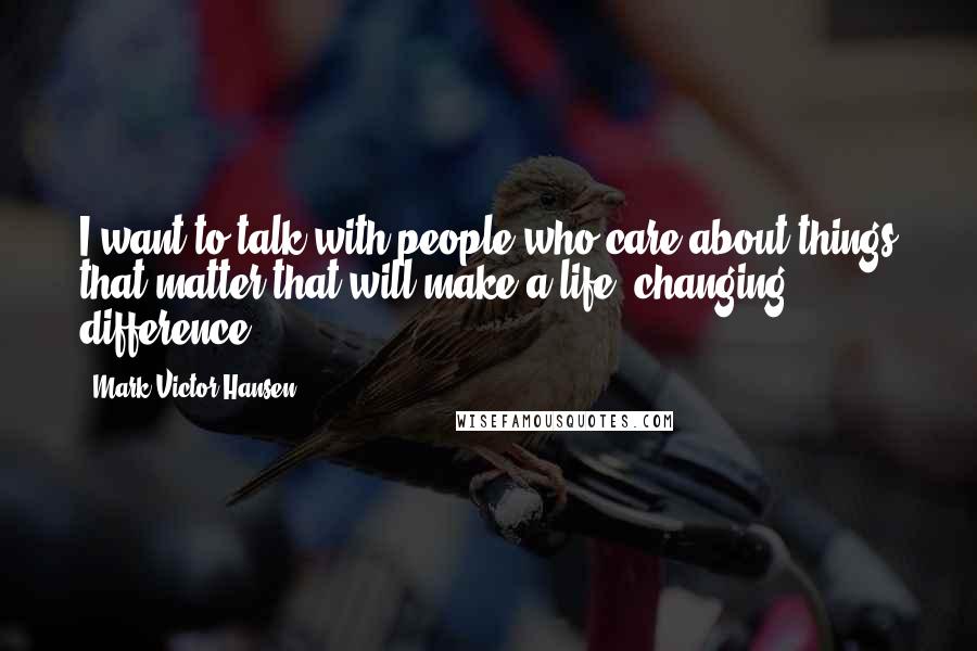 Mark Victor Hansen Quotes: I want to talk with people who care about things that matter that will make a life- changing difference