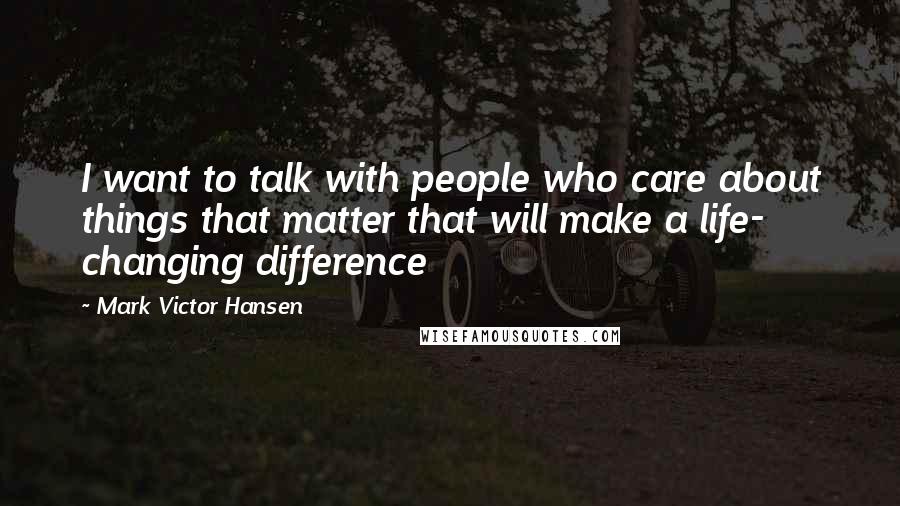 Mark Victor Hansen Quotes: I want to talk with people who care about things that matter that will make a life- changing difference